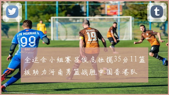全运会小组赛吕俊虎独揽35分11篮板助力河南男篮战胜中国香港队