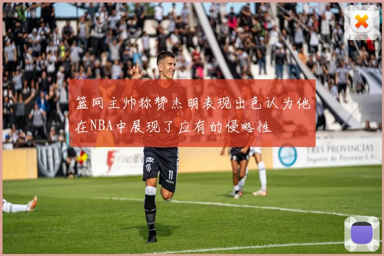 篮网主帅称赞杰明表现出色认为他在NBA中展现了应有的侵略性