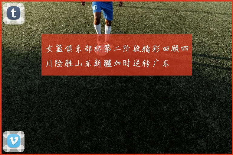 女篮俱乐部杯第二阶段精彩回顾四川险胜山东新疆加时逆转广东