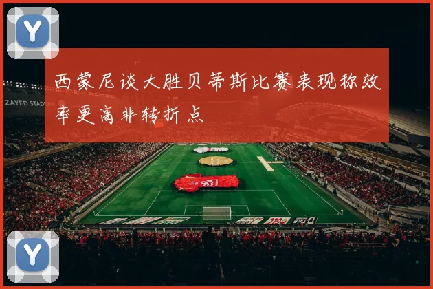 西蒙尼谈大胜贝蒂斯比赛表现称效率更高非转折点