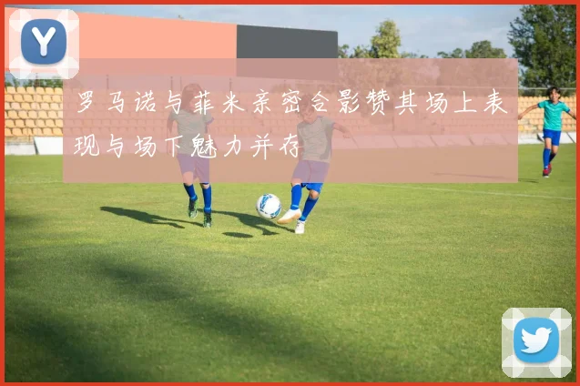 罗马诺与菲米亲密合影赞其场上表现与场下魅力并存