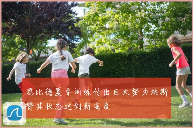 恩比德夏季训练付出巨大努力纳斯赞其状态达到新高度