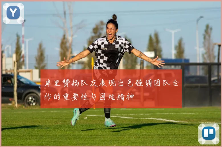 库里赞扬队友表现出色强调团队合作的重要性与团结精神