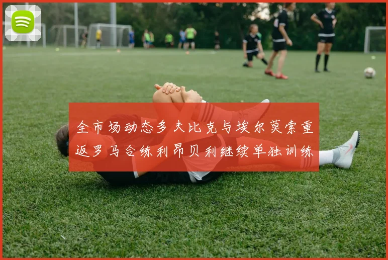 全市场动态多夫比克与埃尔莫索重返罗马合练利昂贝利继续单独训练状态观察