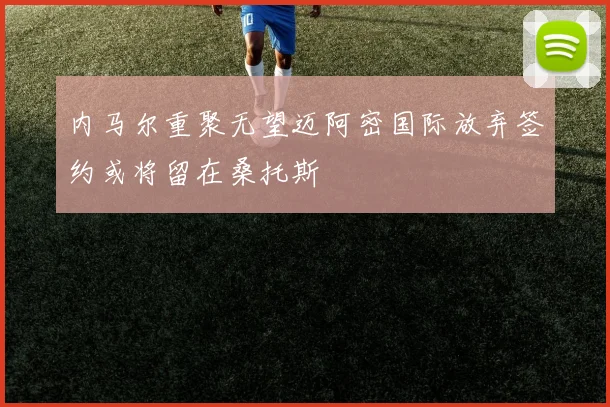 内马尔重聚无望迈阿密国际放弃签约或将留在桑托斯