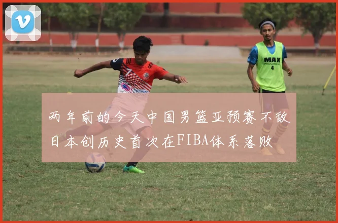 两年前的今天中国男篮亚预赛不敌日本创历史首次在FIBA体系落败
