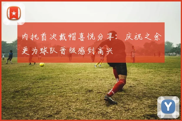 内托首次戴帽喜悦分享：庆祝之余更为球队晋级感到高兴