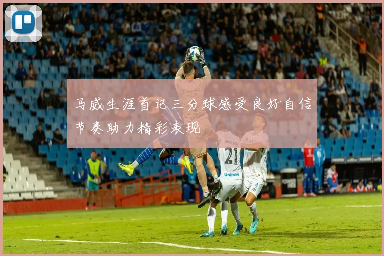 马威生涯首记三分球感受良好自信节奏助力精彩表现