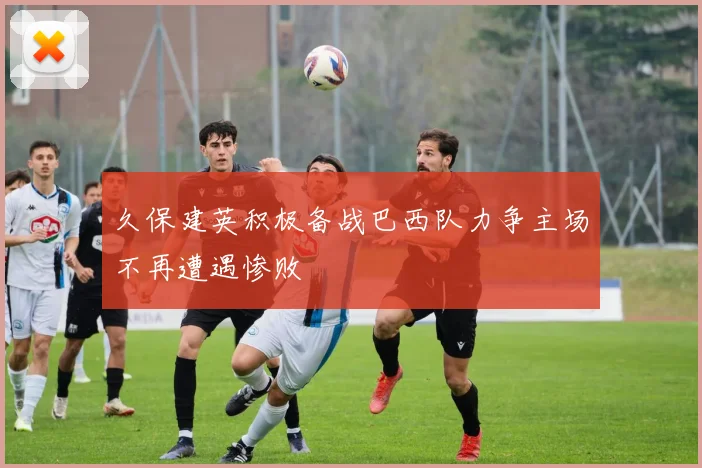 久保建英积极备战巴西队力争主场不再遭遇惨败