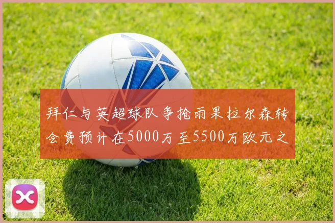 拜仁与英超球队争抢雨果拉尔森转会费预计在5000万至5500万欧元之间
