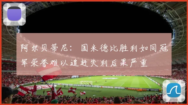 阿尔贝蒂尼：国米德比胜利如同冠军荣誉难以追赶失利后果严重