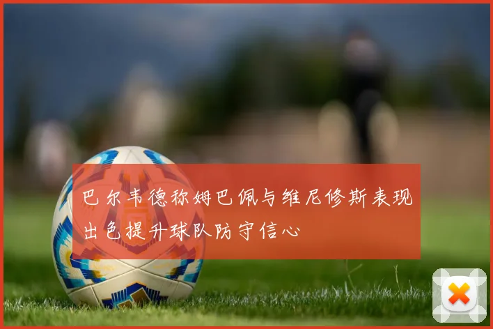 巴尔韦德称姆巴佩与维尼修斯表现出色提升球队防守信心