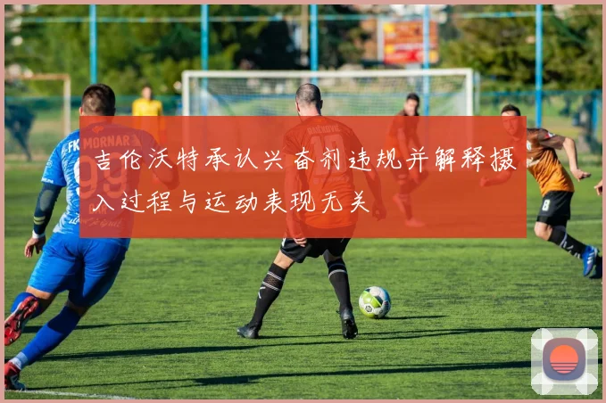 吉伦沃特承认兴奋剂违规并解释摄入过程与运动表现无关