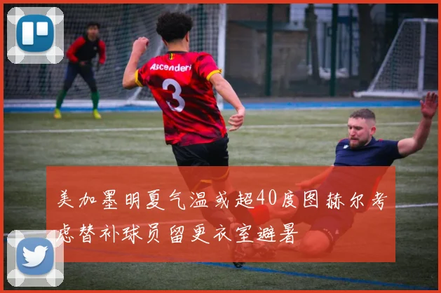 美加墨明夏气温或超40度图赫尔考虑替补球员留更衣室避暑